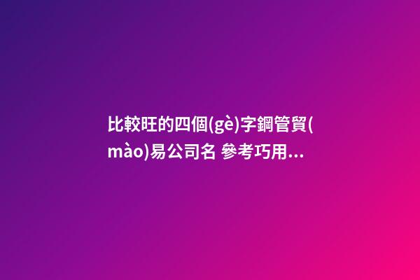 比較旺的四個(gè)字鋼管貿(mào)易公司名 參考巧用這批